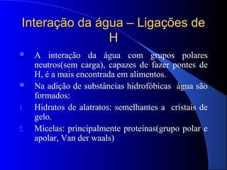 Interação da água – Ligações de
               H
    A interação da água com grupos polares
     neutros(sem carga), capazes de fazer pontes de
     H, é a mais encontrada em alimentos.
    Na adição de substâncias hidrofóbicas água são
     formados:
1.   Hidratos de alatratos: semelhantes a cristais de
     gelo.
2.   Micelas: principalmente proteínas(grupo polar e
     apolar, Van der waals)
 