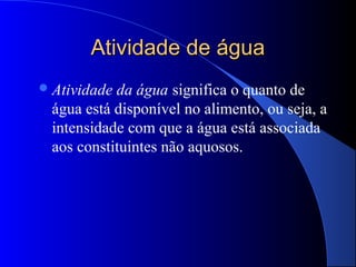 Atividade de água
 Atividadeda água significa o quanto de
 água está disponível no alimento, ou seja, a
 intensidade com que a água está associada
 aos constituintes não aquosos.
 