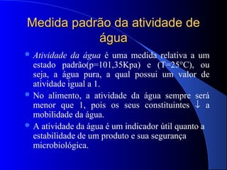Medida padrão da atividade de
           água
 Atividade  da água é uma medida relativa a um
  estado padrão(p=101,35Kpa) e (T=25°C), ou
  seja, a água pura, a qual possui um valor de
  atividade igual a 1.
 No alimento, a atividade da água sempre será
  menor que 1, pois os seus constituintes ↓ a
  mobilidade da água.
 A atividade da água é um indicador útil quanto a
  estabilidade de um produto e sua segurança
  microbiológica.
 