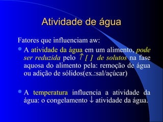 Atividade de água
Fatores que influenciam aw:
 A atividade da água em um alimento, pode
  ser reduzida pelo ↑ [ ] de solutos na fase
  aquosa do alimento pela: remoção de água
  ou adição de sólidos(ex.:sal/açúcar)

A   temperatura influencia a atividade da
  água: o congelamento ↓ atividade da água.
 