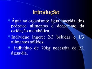Introdução
Água  no organismo: água ingerida, dos
 próprios alimentos e decorrente da
 oxidação metabólica.
Indivíduo ingere: 2/3 bebidas e 1/3
 alimentos sólidos.
 indivíduo de 70kg necessita de 2L
 água/dia.
 
