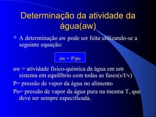 Determinação da atividade da
           água(aw)
A  determinação aw pode ser feita utilizando-se a
  seguinte equação:

                  aw = P/po

aw = atividade físico-química da água em um
  sistema em equilíbrio com todas as fases(s/l/v)
P= pressão de vapor da água no alimento
Po= pressão de vapor da água pura na mesma T, que
  deve ser sempre especificada.
 