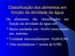 Classificação dos alimentos em
  função da atividade da água
Os alimentos são classificados em
 função da atividade da água em:
Baixa umidade (aw =0,60) crescimento
 mo. mínimo.
Umidade intermediária(aw =0,60-0,90)
Alta umidade(aw = acima de 0,90)
 