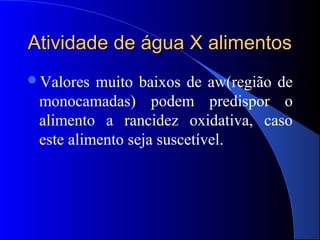 Atividade de água X alimentos
Valores  muito baixos de aw(região de
 monocamadas) podem predispor o
 alimento a rancidez oxidativa, caso
 este alimento seja suscetível.
 