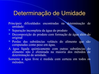 Determinação de Umidade
Principais dificuldades encontradas na determinação de
   umidade:
 Separação incompleta da água do produto
 Decomposição do produto com formação de água além do
   original
 Perdas das substâncias voláteis do alimento que são
   computadas como peso em água.
A água ligada quimicamente com outras substâncias do
   alimento não é eliminada na maioria dos métodos de
   determinação de umidade.
Somente a água livre é medida com certeza em todos os
   métodos.
 
