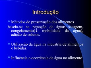 Introdução
 Métodos  de preservação dos alimentos
baseia-se na remoção de água: secagem,
  congelamento(↓ mobilidade da água),
  adição de solutos.

 Utilização   da água na industria de alimentos
  e bebidas.

 Influência   e ocorrência da água no alimento
 