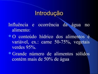 Introdução
Influência e ocorrência da água no
  alimento:
O conteúdo hídrico dos alimentos é
  variável, ex.: carne 50-75%, vegetais
  verdes 95%.
Grande número de alimentos sólidos
  contém mais de 50% de água
 