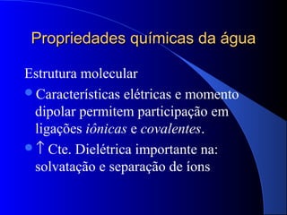 Propriedades químicas da água

Estrutura molecular
Características elétricas e momento
 dipolar permitem participação em
 ligações iônicas e covalentes.
↑ Cte. Dielétrica importante na:
 solvatação e separação de íons
 