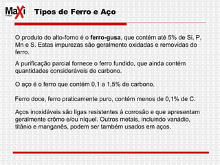 O produto do alto-forno é o  ferro-gusa , que contém até 5% de Si, P, Mn e S. Estas impurezas são geralmente oxidadas e removidas do ferro. A purificação parcial fornece o ferro fundido, que ainda contém quantidades consideráveis de carbono. O aço é o ferro que contém 0,1 a 1,5% de carbono. Ferro doce, ferro praticamente puro, contém menos de 0,1% de C. Aços inoxidáveis são ligas resistentes à corrosão e que apresentam geralmente crômo e/ou níquel. Outros metais, incluindo vanádio, titânio e manganês, podem ser também usados em aços.  Tipos de Ferro e Aço 
