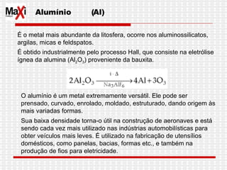 Alumínio  (Al) É o metal mais abundante da litosfera, ocorre nos aluminossilicatos, argilas, micas e feldspatos. É obtido industrialmente pelo processo Hall, que consiste na eletrólise ígnea da alumina (Al 2 O 3 ) proveniente da bauxita.  O alumínio é um metal extremamente versátil. Ele pode ser prensado, curvado, enrolado, moldado, estruturado, dando origem às mais variadas formas.  Sua baixa densidade torna-o útil na construção de aeronaves e está sendo cada vez mais utilizado nas indústrias automobilísticas para obter veículos mais leves. É utilizado na fabricação de utensílios domésticos, como panelas, bacias, formas etc., e também na produção de fios para eletricidade.  