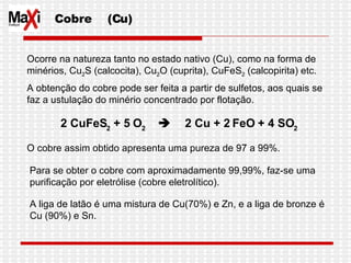 Cobre  (Cu) Ocorre na natureza tanto no estado nativo (Cu), como na forma de minérios, Cu 2 S (calcocita), Cu 2 O (cuprita), CuFeS 2  (calcopirita) etc.  A obtenção do cobre pode ser feita a partir de sulfetos, aos quais se faz a ustulação do minério concentrado por flotação.  O cobre assim obtido apresenta uma pureza de 97 a 99%. Para se obter o cobre com aproximadamente 99,99%, faz-se uma purificação por eletrólise (cobre eletrolítico). 2 CuFeS 2  + 5 O 2           2 Cu + 2 FeO + 4 SO 2   A liga de latão é uma mistura de Cu(70%) e Zn, e a liga de bronze é Cu (90%) e Sn.  