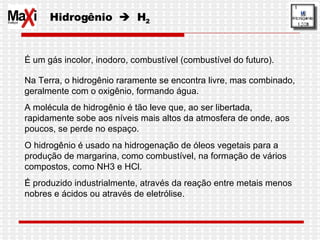 Hidrogênio     H 2 É um gás incolor, inodoro, combustível (combustível do futuro).  Na Terra, o hidrogênio raramente se encontra livre, mas combinado, geralmente com o oxigênio, formando água. A molécula de hidrogênio é tão leve que, ao ser libertada, rapidamente sobe aos níveis mais altos da atmosfera de onde, aos poucos, se perde no espaço.  O hidrogênio é usado na hidrogenação de óleos vegetais para a produção de margarina, como combustível, na formação de vários compostos, como NH3 e HCl.  É produzido industrialmente, através da reação entre metais menos nobres e ácidos ou através de eletrólise. 