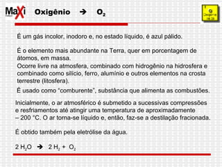 Oxigênio     O 2 É um gás incolor, inodoro e, no estado líquido, é azul pálido.  É o elemento mais abundante na Terra, quer em porcentagem de átomos, em massa.  Ocorre livre na atmosfera, combinado com hidrogênio na hidrosfera e combinado como silício, ferro, alumínio e outros elementos na crosta terrestre (litosfera). Inicialmente, o ar atmosférico é submetido a sucessivas compressões  e resfriamentos até atingir uma temperatura de aproximadamente  –  200 °C. O ar torna-se líquido e, então, faz-se a destilação fracionada. É obtido também pela eletrólise da água. 2 H 2 O     2 H 2  +  O 2 É usado como “comburente”, substância que alimenta as combustões. 