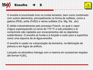 Enxofre     S O enxofre é encontrado livre na crosta terrestre, bem como combinado com outros elementos, principalmente na forma de sulfetos, como a galena (PbS), pirita (FeS2) e vários sulfatos (Ca, Mg, Na , etc) É obtido industrialmente pelo processo Frasch, no qual o vapor d’água superaquecido (a cerca de 170 ºC e sob pressão) e ar comprimido são injetados por encanamentos até os depósitos subterrâneos. O enxofre se funde e é forçado a subir para a superfície como uma espuma de ar-água-enxofre.  O enxofre é usado na vulcanização da borracha, na fabricação de pólvora e em fogos de artifício. Lançado na atmosfera interage com a mesma em sucessivas reações até formar H 2 SO 4 