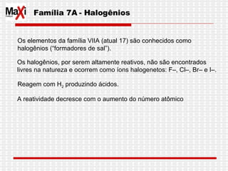 Família 7A - Halogênios Os elementos da família VIIA (atual 17) são conhecidos como halogênios (“formadores de sal”). Os halogênios, por serem altamente reativos, não são encontrados livres na natureza e ocorrem como íons halogenetos: F–, Cl–, Br– e I–.  Reagem com H 2  produzindo ácidos. A reatividade decresce com o aumento do número atômico  