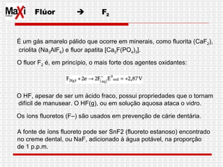Flúor     F 2 É um gás amarelo pálido que ocorre em minerais, como fluorita (CaF 2 ), criolita (Na 3 AlF 6 ) e fluor apatita [Ca 5 F(PO 4 ) 3 ]. O fluor F 2  é, em princípio, o mais forte dos agentes oxidantes:  O HF, apesar de ser um ácido fraco, possui propriedades que o tornam difícil de manusear. O HF(g), ou em solução aquosa ataca o vidro.  Os íons fluoretos (F–) são usados em prevenção de cárie dentária.  A fonte de íons fluoreto pode ser SnF2 (fluoreto estanoso) encontrado  no creme dental, ou NaF, adicionado à água potável, na proporção  de 1 p.p.m.  