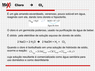Cloro     Cl 2 É um gás amarelo-esverdeado, venenoso, pouco solúvel em água,  reagindo com ela, dando íons cloreto e hipoclorito. O cloro é um germicida poderoso, usado na purificação da água de beber.  É obtido  pela eletrólise de solução aquosa de cloreto de sódio.                 2 NaCI + 2 H 2 O     2 NaOH + H 2  +  CI 2   Quando o cloro é borbulhado em uma solução de hidróxido de sódio,  ocorrre a reação: cuja solução resultante é comercializada como água sanitária para  uso doméstico e como desinfetante  