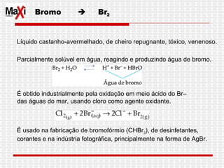 Bromo     Br 2 Líquido castanho-avermelhado, de cheiro repugnante, tóxico, venenoso. Parcialmente solúvel em água, reagindo e produzindo água de bromo. É obtido industrialmente pela oxidação em meio ácido do Br–  das águas do mar, usando cloro como agente oxidante.  É usado na fabricação de bromofórmio (CHBr 3 ), de desinfetantes,  corantes e na indústria fotográfica, principalmente na forma de AgBr.  