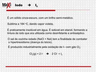 Iodo     I 2 É um sólido cinza-escuro, com um brilho semi-metálico.  Sublima a 184  o C, dando vapor violeta.  É praticamente insolúvel em água. É solúvel em etanol, formando a  tintura de iodo que era utilizada como desinfetante e antisséptico. O sal de cozinha iodado (NaCl + NaI) tem a finalidade de combater o hipertireoidismo (doença do bócio). É produzido industrialmente pela oxidação de I– com gás Cl 2 : CI 2 (g) + 2 I –      2 CI –  + I 2 