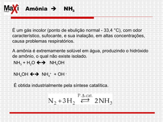 Amônia     NH 3 É um gás incolor (ponto de ebulição normal - 33,4 °C), com odor  característico, sufocante, e sua inalação, em altas concentrações,  causa problemas respiratórios.  A amônia é extremamente solúvel em água, produzindo o hidróxido  de amônio, o qual não existe isolado. NH 3  + H 2 O     NH 4 OH NH 4 OH     NH 4 +   + OH  - É obtida industrialmente pela síntese catalítica. 