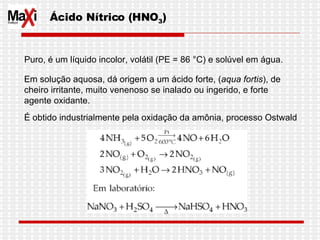 Ácido Nítrico (HNO 3 )  Puro, é um líquido incolor, volátil (PE = 86 °C) e solúvel em água.  Em solução aquosa, dá origem a um ácido forte, ( aqua fortis ), de  cheiro irritante, muito venenoso se inalado ou ingerido, e forte agente oxidante. É obtido industrialmente pela oxidação da amônia, processo Ostwald  