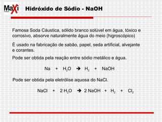 Hidróxido de Sódio - NaOH  Famosa Soda Cáustica, sólido branco solúvel em água, tóxico e  corrosivo, absorve naturalmente água do meio (higroscópico)  È usado na fabricação de sabão, papel, seda artificial, alvejante e corantes. Pode ser obtida pela reação entre sódio metálico e água. Na  +  H 2 O     H 2   +  NaOH Pode ser obtida pela eletrólise aquosa do NaCl. NaCl  +  2 H 2 O     2 NaOH  +  H 2   +  Cl 2 
