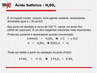 Ácido Sulfúrico – H 2 SO 4 É um líquido incolor, viscoso, forte agente oxidante, desidratante,  densidade igual a 1,84 g/cm3.  Seu ponto de ebulição é cerca de 330 °C, sendo um ácido fixo  (difícil de vaporizar). É um dos reagentes industriais mais importantes.  Poderoso oxidante e desidratante quando concentrado  CnHmOy  +  H 2 SO 4      n C  +  y H 2 O X  +  H 2 SO 4     X(SO 4 )n  +  H 2   Pode ser obtido a partir da ustulação da pirita (FeS2)   4 FeS 2   +  11 O 2      2 Fe 2 O 3  +  8 SO 2 