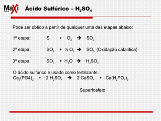 Ácido Sulfúrico – H 2 SO 4 Pode ser obtido a partir de qualquer uma das etapas abaixo: 1ª etapa:  S  +  O 2      SO 2 2ª etapa:  SO 2   +  ½ O 2      SO 3  (Oxidação catalítica) 3ª etapa:  SO 3   +  H 2 O     H 2 SO 4 O ácido sulfúrico é usado como fertilizante. Ca 3 (PO4) 2   +  2 H 2 SO 4      2 CaSO 4   +  Ca(H 2 PO 4 ) 2 Superfosfato 