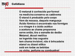 O metanal é conhecido por formol na medicina conserva os cadáveres O etanal é produzido pelo corpo Vem da ressaca, daquela manguaça Ácido fórmico é encontrado nas formigas e o vinagre é o ácido acético a acetona se chama propanona serve então, tira o esmalte do dedão Metanol, álcool metílico se ingerido traz cegueira tem chama invisível, não é brincadeira etanol ou álcool etílico está em todas as bebidas no vinho, perfume ou combustível Cotidiano 
