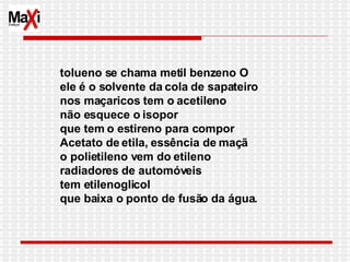 tolueno se chama metil benzeno O  ele é o solvente da cola de sapateiro nos maçaricos tem o acetileno não esquece o isopor que tem o estireno para compor Acetato de etila, essência de maçã o polietileno vem do etileno radiadores de automóveis tem etilenoglicol que baixa o ponto de fusão da água. 