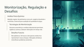 Monitorização, Regulação e
Desafios
Análise Físico-Química
Medição regular de parâmetros como pH, oxigénio dissolvido e
nutrientes. Essencial para avaliação da qualidade da água.
Tecnologias de Monitorização
Sensores automáticos e análises laboratoriais permitem
vigilância contínua. Detetam alterações em tempo real.
Desafios Futuros
Microplásticos, fármacos e disruptores endócrinos
representam novas ameaças. Alterações climáticas
intensificam problemas existentes.
 