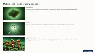 Metais em Solução e Complexação
Iões Metálicos
Cálcio, ferro e magnésio são essenciais nos ecossistemas aquáticos. Sua concentração afeta dureza da água e biodisponibilidade.
Quelatos
Compostos orgânicos formam estruturas em anel com metais. Este processo altera propriedades e toxicidade dos metais.
Substâncias Húmicas
Matéria orgânica complexa proveniente da decomposição. Interage com metais alterando sua mobilidade no ambiente aquático.
 