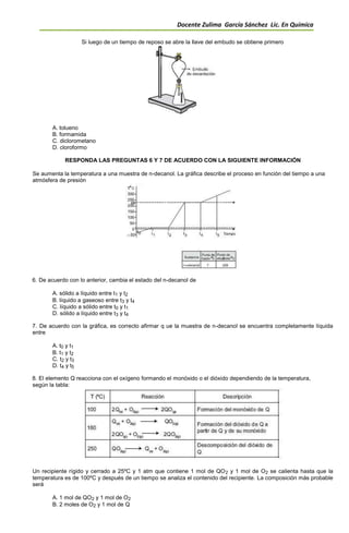 Docente Zulima García Sánchez Lic. En Química
Si luego de un tiempo de reposo se abre la llave del embudo se obtiene primero
A. tolueno
B. formamida
C. diclorometano
D. cloroformo
RESPONDA LAS PREGUNTAS 6 Y 7 DE ACUERDO CON LA SIGUIENTE INFORMACIÓN
Se aumenta la temperatura a una muestra de n-decanol. La gráfica describe el proceso en función del tiempo a una
atmósfera de presión
6. De acuerdo con lo anterior, cambia el estado del n-decanol de
A. sólido a líquido entre t1 y t2
B. líquido a gaseoso entre t3 y t4
C. líquido a sólido entre t0 y t1
D. sólido a líquido entre t3 y t4
7. De acuerdo con la gráfica, es correcto afirmar q ue la muestra de n-decanol se encuentra completamente líquida
entre
A. t0 y t1
B. t1 y t2
C. t2 y t3
D. t4 y t5
8. El elemento Q reacciona con el oxígeno formando el monóxido o el dióxido dependiendo de la temperatura,
según la tabla:
Un recipiente rígido y cerrado a 25ºC y 1 atm que contiene 1 mol de QO2 y 1 mol de O2 se calienta hasta que la
temperatura es de 100ºC y después de un tiempo se analiza el contenido del recipiente. La composición más probable
será
A. 1 mol de QO2 y 1 mol de O2
B. 2 moles de O2 y 1 mol de Q
 