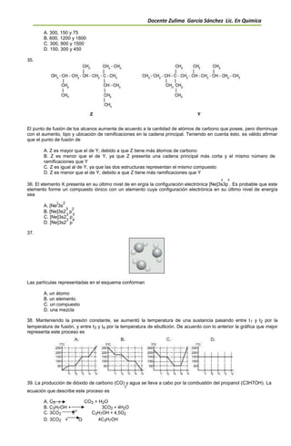 Docente Zulima García Sánchez Lic. En Química
A. 300, 150 y 75
B. 600, 1200 y 1800
C. 300, 900 y 1500
D. 150, 300 y 450
35.
El punto de fusión de los alcanos aumenta de acuerdo a la cantidad de atómos de carbono que posee, pero disminuye
con el aumento, tipo y ubicación de ramificaciones en la cadena principal. Teniendo en cuenta ésto, es válido afirmar
que el punto de fusión de
A. Z es mayor que el de Y, debido a que Z tiene más átomos de carbono
B. Z es menor que el de Y, ya que Z presenta una cadena principal más corta y el mismo número de
ramificaciones que Y
C. Z es igual al de Y, ya que las dos estructuras representan el mismo compuesto
D. Z es menor que el de Y, debido a que Z tiene más ramificaciones que Y
2 5
36. El elemento X presenta en su último nivel de en ergía la configuración electrónica [Ne]3s3p . Es probable que este
elemento forme un compuesto iónico con un elemento cuya configuración electrónica en su último nivel de energía
sea
A. [Ne
]
3s
2
B. [Ne]3s2
3
p
2
C. [Ne]3s2
3
p
3
D. [Ne]3s2
3
p
4
37.
Las partículas representadas en el esquema conforman
A. un átomo
B. un elemento
C. un compuesto
D. una mezcla
38. Manteniendo la presión constante, se aumentó la temperatura de una sustancia pasando entre t1 y t2 por la
temperatura de fusión, y entre t3 y t4 por la temperatura de ebullición. De acuerdo con lo anterior la gráfica que mejor
representa este proceso es
39. La producción de dióxido de carbono (CO) y agua se lleva a cabo por la combustión del propanol (C3H7OH). La
2
ecuación que describe este proceso es
A. C3 7 CO2 + H2O
B. C3H7OH + 3CO2 + 4H2O
C. 3CO2 2
O
C3H7OH + 4,5O2
D. 3CO2 + O 4C3H7OH
 