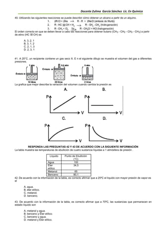 Docente Zulima García Sánchez Lic. En Química
40. Utilizando las siguientes reacciones se puede describir cómo obtener un alcano a partir de un alquino.
El orden correcto en que se deben llevar a cabo las reacciones para obtener butano (CH3 - CH2 - CH2 - CH3) a partir
de etino (HC CH) es
A. 3, 2, 1
B. 3, 1, 2
C. 2, 1, 3
D. 2, 3, 1
41. A 20°C, un recipiente contiene un gas seco X. E n el siguiente dibujo se muestra el volumen del gas a diferentes
presiones.
La grafica que mejor describe la variación del volumen cuando cambia la presión es
RESPONDA LAS PREGUNTAS 42 Y 43 DE ACUERDO CON LA SIGUIENTE INFORMACIÓN
La tabla muestra las temperaturas de ebullición de cuatro sustancia líquidas a 1 atmósfera de presión .
Líquido Punto de Ebullición
(°C)
Agua 100
Éter 34,5
etílico
Metanol 65
Benceno 80,1
42. De acuerdo con la información de la tabla, es correcto afirmar que a 25ºC el líquido con mayor presión de vapor es
el
A. agua.
B. éter etílico.
C. metanol.
D. benceno.
43. De acuerdo con la información de la tabla, es correcto afirmar que a 70ºC, las sustancias que permanecen en
estado líquido son
A. metanol y agua.
B. benceno y Éter etílico.
C. benceno y agua.
D. metanol y Éter etílico.
 