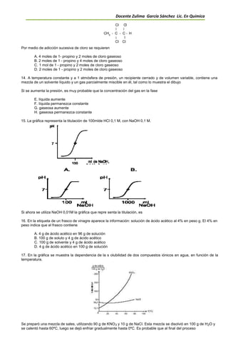 Docente Zulima García Sánchez Lic. En Química
Por medio de adicción sucesiva de cloro se requieren
A. 4 moles de 1- propino y 2 moles de cloro gaseoso
B. 2 moles de 1 - propino y 4 moles de cloro gaseoso
C. 1 mol de 1 - propino y 2 moles de cloro gaseoso
D. 2 moles de 1 - propino y 2 moles de cloro gaseoso
14. A temperatura constante y a 1 atmósfera de presión, un recipiente cerrado y de volumen variable, contiene una
mezcla de un solvente líquido y un gas parcialmente miscible en él, tal como lo muestra el dibujo
Si se aumenta la presión, es muy probable que la concentración del gas en la fase
E. líquida aumente
F. líquida permanezca constante
G. gaseosa aumente
H. gaseosa permanezca constante
15. La gráfica representa la titulación de 100mlde HCl 0,1 M, con NaOH 0,1 M.
Si ahora se utiliza NaOH 0,01M la gráfica que repre senta la titulación, es
16. En la etiqueta de un frasco de vinagre aparece la información: solución de ácido acético al 4% en peso g. El 4% en
peso indica que el frasco contiene
A. 4 g de ácido acético en 96 g de solución
B. 100 g de soluto y 4 g de ácido acético
C. 100 g de solvente y 4 g de ácido acético
D. 4 g de ácido acético en 100 g de solución
17. En la gráfica se muestra la dependencia de la s olubilidad de dos compuestos iónicos en agua, en función de la
temperatura.
Se preparó una mezcla de sales, utilizando 90 g de KNO3 y 10 g de NaCl. Esta mezcla se disolvió en 100 g de H2O y
se calentó hasta 60ºC, luego se dejó enfriar gradualmente hasta 0ºC. Es probable que al final del proceso
 