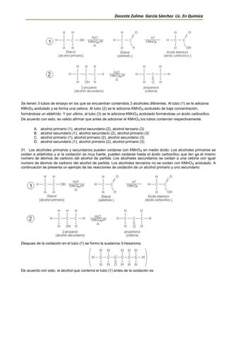 Docente Zulima García Sánchez Lic. En Química
Se tienen 3 tubos de ensayo en los que se encuentran contenidos 3 alcoholes diferentes. Al tubo (1) se le adiciona
KMnO4 acidulado y se forma una cetona. Al tubo (2) se le adiciona KMnO4 acidulado de baja concentración,
formándose un aldehído. Y por ultimo, al tubo (3) se le adiciona KMnO4 acidulado formándose un ácido carboxílico.
De acuerdo con esto, es valido afirmar que antes de adicionar el KMnO4 los tubos contenían respectivamente.
A. alcohol primario (1), alcohol secundario (2), alcohol terciario (3)
B. alcohol secundario (1), alcohol secundario (2), alcohol primario (3)
C. alcohol primario (1), alcohol primario (2), alcohol secundario (3)
D. alcohol secundario (1), alcohol primario (2), alcohol primario (3)
31. Los alcoholes primarios y secundarios pueden oxidarse con KMnO4 en medio ácido. Los alcoholes primarios se
oxidan a aldehídos y si la oxidación es muy fuerte, pueden oxidarse hasta el ácido carboxílico que ten ga el mismo
numero de átomos de carbono del alcohol de partida. Los alcoholes secundarios se oxidan a una cetona con igual
numero de átomos de carbono del alcohol de partida. Los alcoholes terciarios no se oxidan con KMnO4 acidulado. A
continuación se presenta un ejemplo de las reacciones de oxidación de un alcohol primario y uno secundario:
Despues de la oxidación en el tubo (1) se formo la sustancia 3-hexanona.
De acuerdo con esto, el alcohol que contenía el tubo (1) antes de la oxidación es
 