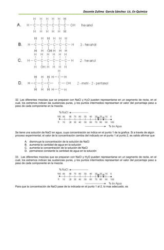Docente Zulima García Sánchez Lic. En Química
32. Las diferentes mezclas que se preparan con NaCl y H2O pueden representarse en un segmento de recta, en el
cual, los extremos indican las sustancias puras, y los puntos intermedios representan el valor del porcentaje peso a
peso de cada componente en la mezcla.
Se tiene una solución de NaCl en agua, cuya concentración se indica en el punto 1 de la grafica. Si a través de algún
proceso experimental, el valor de la concentración cambia del indicado en el punto 1 al punto 2, es valido afirmar que
A. disminuye la concentración de la solución de NaCl
B. aumenta la cantidad de agua en la solución
C. aumenta la concentración de la solución de NaCl
D. permanece constante la cantidad de agua en la solución
33. Las diferentes mezclas que se preparan con NaCl y H2O pueden representarse en un segmento de recta, en el
cual, los extremos indican las sustancias puras, y los puntos intermedios representan el valor del porcentaje peso a
peso de cada componente en la mezcla.
Para que la concentración de NaCl pase de la indicada en el punto 1 al 2, lo mas adecuado, es
 