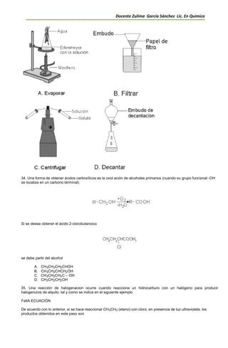 Docente Zulima García Sánchez Lic. En Química
34. Una forma de obtener ácidos carboxílicos es la oxid ación de alcoholes primarios (cuando su grupo funcional -OH
se localiza en un carbono terminal).
Si se desea obtener el ácido 2-clorobutanoico
se debe partir del alcohol
A. CH3CH2CH2CHOH
B. CH3CH2CHCH2OH
C. CH3CH2CH2C – OH
D. CH3CH2CH2OH
35. Una reacción de halogenacion ocurre cuando reacciona un hidrocarburo con un halógeno para producir
halogenuros de alquilo, tal y como se indica en el siguiente ejemplo
FaltA ECUACIÓN
De acuerdo con lo anterior, si se hace reaccionar CH3CH3 (etano) con cloro, en presencia de luz ultravioleta, los
productos obtenidos en este paso son
 