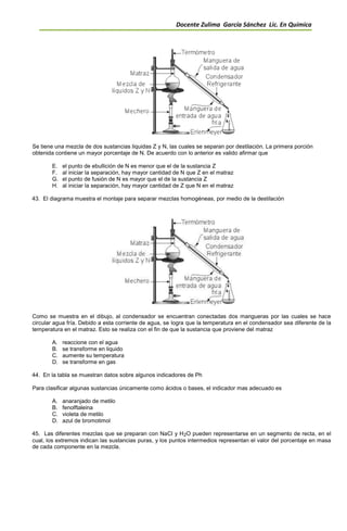Docente Zulima García Sánchez Lic. En Química
Se tiene una mezcla de dos sustancias liquidas Z y N, las cuales se separan por destilación. La primera porción
obtenida contiene un mayor porcentaje de N. De acuerdo con lo anterior es valido afirmar que
E. el punto de ebullición de N es menor que el de la sustancia Z
F. al iniciar la separación, hay mayor cantidad de N que Z en el matraz
G. el punto de fusión de N es mayor que el de la sustancia Z
H. al iniciar la separación, hay mayor cantidad de Z que N en el matraz
43. El diagrama muestra el montaje para separar mezclas homogéneas, por medio de la destilación
Como se muestra en el dibujo, al condensador se encuentran conectadas dos mangueras por las cuales se hace
circular agua fría. Debido a esta corriente de agua, se logra que la temperatura en el condensador sea diferente de la
temperatura en el matraz. Esto se realiza con el fin de que la sustancia que proviene del matraz
A. reaccione con el agua
B. se transforme en liquido
C. aumente su temperatura
D. se transforme en gas
44. En la tabla se muestran datos sobre algunos indicadores de Ph
Para clasificar algunas sustancias únicamente como ácidos o bases, el indicador mas adecuado es
A. anaranjado de metilo
B. fenolftaleina
C. violeta de metilo
D. azul de bromotimol
45. Las diferentes mezclas que se preparan con NaCl y H2O pueden representarse en un segmento de recta, en el
cual, los extremos indican las sustancias puras, y los puntos intermedios representan el valor del porcentaje en masa
de cada componente en la mezcla.
 