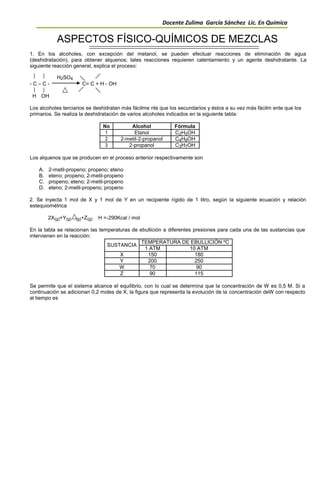 Docente Zulima García Sánchez Lic. En Química
ASPECTOS FÍSICO-QUÍMICOS DE MEZCLAS
1. En los alcoholes, con excepción del metanol, se pueden efectuar reacciones de eliminación de agua
(deshidratación), para obtener alquenos; tales reacciones requieren calentamiento y un agente deshidratante. La
siguiente reacción general, explica el proceso:
H2SO4
- C – C - C= C + H - OH
H OH
Los alcoholes terciarios se deshidratan más fácilme nte que los secundarios y éstos a su vez más fácilm ente que los
primarios. Se realiza la deshidratación de varios alcoholes indicados en la siguiente tabla:
No Alcohol Fórmula
1 Etanol C2H5OH
2 2-metil-2-propanol C4H9OH
3 2-propanol C3H7OH
Los alquenos que se producen en el proceso anterior respectivamente son
A. 2-metil-propeno; propeno; eteno
B. eteno; propeno; 2-metil-propeno
C. propeno; eteno; 2-metil-propeno
D. eteno; 2-metil-propeno; propeno
2. Se inyecta 1 mol de X y 1 mol de Y en un recipiente rígido de 1 litro, según la siguiente ecuación y relación
estequiométrica
2X(g)+Y(g) (g)+Z(g) H =-290Kcal / mol
En la tabla se relacionan las temperaturas de ebullición a diferentes presiones para cada una de las sustancias que
intervienen en la reacción:
SUSTANCIA
TEMPERATURA DE EBULLICIÓN ºC
1 ATM 10 ATM
X 150 180
Y 200 250
W 70 90
Z 90 115
Se permite que el sistema alcance el equilibrio, con lo cual se determina que la concentración de W es 0,5 M. Si a
continuación se adicionan 0,2 moles de X, la figura que representa la evolución de la concentración deW con respecto
al tiempo es
 