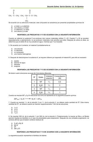 Docente Zulima García Sánchez Lic. En Química
O O
CH3 - C – CH2 - CH2 - CH - C - O – CH3
CH3
De acuerdo con su estructura molecular, este compuesto se caracteriza por presentar propiedades químicas de
A. un éster y un aldehído
B. una cetona y un éster
C. un aldehído y un éster
D. una cetona y un éter
RESPONDA LAS PREGUNTAS 5 Y 6 DE ACUERDO CON LA SIGUIENTE INFORMACIÓN
Cuando se calienta la sustancia X se producen dos nuevos materiales sólidos Y y W. Cuando Y y W se someten
separadamente a calentamiento, no se producen materiales más sencillos que ellos. Después de varios an álisis, se
determina que el sólido W es muy soluble en agua, mientras que Y es insoluble.
5. De acuerdo con lo anterior, el material X probablemente es
A. una solución
B. un elemento
C. un compuesto
D. una mezcla heterogénea
6. Después de descomponer la sustancia X, se requiere obtener por separado el material W, para ello es necesario
A. destilar
B. disolver en agua
C. decantar
D. evaporar
RESPONDA LAS PREGUNTAS 7 Y 8 DE ACUERDO CON LA SIGUIENTE INFORMACIÓN
Se tienen cuatro soluciones acuosas de 2 de solutos diferentes
Cuando se mezclan MT y S2 W reaccionan tal como se representa en la siguiente ecuación química
2MT(ac) + S2 W M2 W + 2ST(s)
7. Cuando se mezclan 1 L de la solución 3 con 1 L de la solución 2, se obtiene cierta cantidad de ST. Esta misma
cantidad de ST, se obtiene cuando se mezclan respectivamente 1 litro de las soluciones
A. 1 y 2
B. 3 y 4
C. 2 y 4
D. 1 y 4
8. Se mezclan 500 mL de la solución 1 con 500 mL de la solución 4. Posteriormente, la mezcla se filtra y el filtrado
(porción líquida) se transfiere a un vaso de precipitados para evaporación. Después de una completa evaporación, es
correcto afirmar que el beaker contiene residuos de
A. S 2W y M2 W
B. M2 W
C. ST
D. SW y ST
RESPONDA LAS PREGUNTAS 9 Y 10 DE ACUERDO CON LA SIGUIENTE INFORMACIÓN
La siguiente ecuación representa la hidrólisis de ésteres
 