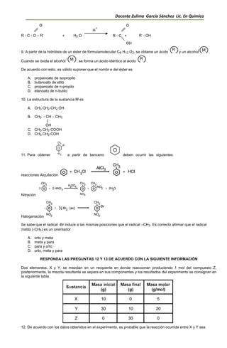 Docente Zulima García Sánchez Lic. En Química
O O
R - C - O – R
,
H
+
R
,
- OH+ H2 O R - C +
OH
9. A partir de la hidrólisis de un éster de fórmulamolecular C6 H12 O2, se obtiene un ácido y un alcohol .
Cuando se óxida el alcohol . se forma un ácido idéntico al ácido .
De acuerdo con esto, es válido suponer que el nombr e del éster es
A. propanoato de isopropilo
B. butanoato de etilo
C. propanoato de n-propilo
D. etanoato de n-butilo
10. La estructura de la sustancia M es
A. CH3 CH2 CH2 OH
B. CH3 - CH – CH3
|
OH
C. CH3 CH2 COOH
D. CH3 CH2 COH
11. Para obtener a partir de benceno deben ocurrir las siguientes
reacciones Alquilación
Nitración
Halogenación
Se sabe que el radical -Br induce a las mismas posiciones que el radical –CH3. Es correcto afirmar que el radical
metilo (-CH3) es un orientador
A. orto y meta
B. meta y para
C. para y orto
D. orto, meta y para
RESPONDA LAS PREGUNTAS 12 Y 13 DE ACUERDO CON LA SIGUIENTE INFORMACIÓN
Dos elementos, X y Y, se mezclan en un recipiente en donde reaccionan produciendo 1 mol del compuesto Z,
posteriormente, la mezcla resultante se separa en sus componentes y los resultados del experimento se consignan en
la siguiente tabla
12. De acuerdo con los datos obtenidos en el experimento, es probable que la reacción ocurrida entre X y Y sea
 