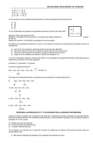 Docente Zulima García Sánchez Lic. En Química
A. 2X + Y Z
B. X + Y Z
C. X + 2Y 2Z
D. X + 2Y Z
13. De acuerdo con los resultados del experimento, la masa molar (g/mol) del compuesto Z es
A. 25
B. 20
C. 40
D. 30
M n
14. En el laboratorio se preparan las siguientes soluciones de cloruro de sodio, NaCl L
Solución I: 250 ml de solución 0,15 M
V1C1  V2 C2
Solución II: se extraen 10 ml de solución l y se añade agua hasta completar un volumen
de 100 ml
Solución III: se toma 1 mol de NaCl y se prepara un litro de solución
Se extraen dos muestras de la solución II: una de 1 ml (muestra P) y otra de 3 ml (muestra Q). De acuerdo con esto, la
molaridad es
A. igual en P y Q, aunque los volúmenes de las mues tras sean diferentes
B. tres veces mayor en Q que en P, porque el volumen de Q es tres veces el de P
C. menor en P con respecto a la solución II, porque el volumen de P es menor
D. mayor en Q con respecto a la solución II, porque se extrajeron 3 ml
15. En los compuestos orgánicos, cada tipo de carbo no y sus hidrógenos correspondientes tienen reactividad propia y
diferente el uno del otro, en el orden siguiente
C terciario > C secundario > C primario
Si se tiene la siguiente reacción:
u.v
CH3 – CH2 - CH – CH2 – CH3 + Br2 HBr + X
|
CH3
Con base en la información anterior, el producto X que se produce en mayor proporción es
A. CH2 – CH2 - CH – CH2 – CH3
| |
Br CH3
B. CH3 - CH - CH – CH2 – CH3
| |
Br CH
Br
|
C. CH3 – CH2 - C – CH2 – CH3
|
CH3
D. CH3 – CH2 - CH – CH2 – CH3
|
Br-CH2
RESPONDA LAS PREGUNTAS 16 Y 17 DE ACUERDO CON LA SIGUIENTE INFORMACIÓN
Cuando un soluto no volátil y que no disocia se dis uelve en un solvente puro líquido, la presión de vapor del solvente
disminuye proporcionalmente a la cantidad de soluto disuelto, a una temperatura constante, esto se relaciona según la
expresión: P = Po X1 donde:
P = Presión de vapor de la solución
Po = Presión de vapor del solvente puro
X1 = Fracción molar del solvente
16. Al preparar una solución con 2 moles de A (soluto no volátil) que no disocia y 98 moles de B (solv ente), es
correcto afirmar que
A. 98% de las moléculas que escapan de la superficie de la solución son de A
 