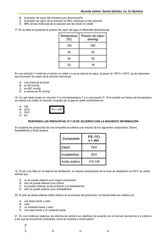 Docente Zulima García Sánchez Lic. En Química
B. la presión de vapor del solvente puro disminuyó2%
C. la presión de vapor de la solución es 98% menorque la del solvente
D. 98% de las moléculas de la solución son de soluto no volátil
17. En la tabla se presenta la presión de vapor del agua a diferentes temperaturas.
En una solución 1 molal de un soluto no volátil y q ue se disocia en agua, al pasar de 100°C a 50°C, es de esperarse
que la presión de vapor de la solución disminuya
A. a la mitad de la inicial
B. en 50 mmHg
C. en 667 mmHg
D. a menos de 93 mmHg
18. Un gas ideal ocupa un volumen V a una temperatura T y a una presión P. Si la presión se triplica yla temperatura
se reduce a la mitad, el volumen ocupado por el gas en estas condiciones es
A. V/6
B. 2V/3 PV = nRT
C. 3V/2
D. 6V
RESPONDA LAS PREGUNTAS 19 Y 20 DE ACUERDO CON LA SIGUIENTE INFORMACIÓN
En la planta de producción de una compañía se obtiene una mezcla de los siguientes compuestos: Etanol,
Acetaldehído y Ácido acético.
19. Si por una falla en el sistema de destilación, la máxima temperatura de la torre de destilación es 50°C es válido
afirmar que
A. no se puede obtener puro ningún compuesto
B. sólo se puede obtener puro Etanol
C. se pueden obtener puros el Etanol y el Acetaldehído
D. sólo se puede obtener puro Acetaldehído
20. Si sólo se desea obtener Acido Acético en el proceso de producción, la mezcla debe ser tratada con
A. una base fuerte y calor
B. calor
C. un oxidante fuerte y calor
D. una base fuerte y un oxidante fuerte
21. En una molécula orgánica, los átomos de carbono se clasifican de acuerdo con el número de átomos d e carbono
a los que se encuentran enlazados, como se muestra a continuación
R
C H H H
 