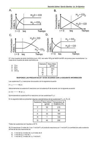 Docente Zulima García Sánchez Lic. En Química
27. Una muestra de ácido clorhídrico puro, HCl, nec esita 100 g de NaOH de 80% de pureza para neutralizarse. La
masa de la muestra de ácido clorhídrico es
A. 73 g
B. 80 g
C. 40 g
D. 36,5 g
RESPONDA LAS PREGUNTAS 28 Y 29 DE ACUERDO CON LA SIGUIENTE INFORMACIÓN
Las sustancias P y J reaccionan de acuerdo con la siguiente ecuación
P + J 2 X
Adicionalmente la sustancia X reacciona con la sustancia R de acuerdo con la siguiente ecuación
X + R Q + J
Químicamente la sustancia R no reacciona con las sustancias P y J
En la siguiente tabla se presentan algunas características de las sustancias P, J, X, R y Q.
Todas las sustancias son líquidas a 20 ºC
28. Si reaccionan 2 moles de J con 1 mol de P y el producto reacciona con 1 mol de R, la cantidad de cada sustancia
al final de las dos reacciones es
A. 1 mol de Q, 2 moles de J y 2 moles de X
B. 1 mol de Q y 1 mol de J
C. 1 mol de Q, 2 moles de J y 1 mol de X
 