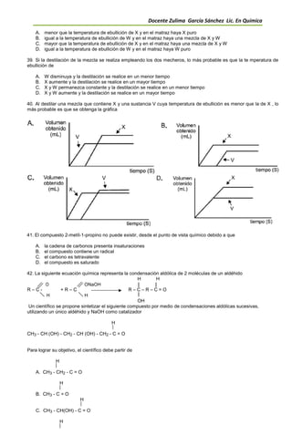 Docente Zulima García Sánchez Lic. En Química
A. menor que la temperatura de ebullición de X y en el matraz haya X puro
B. igual a la temperatura de ebullición de W y en el matraz haya una mezcla de X y W
C. mayor que la temperatura de ebullición de X y en el matraz haya una mezcla de X y W
D. igual a la temperatura de ebullición de W y en el matraz haya W puro
39. Si la destilación de la mezcla se realiza empleando los dos mecheros, lo más probable es que la te mperatura de
ebullición de
A. W disminuya y la destilación se realice en un menor tiempo
B. X aumente y la destilación se realice en un mayor tiempo
C. X y W permanezca constante y la destilación se realice en un menor tiempo
D. X y W aumente y la destilación se realice en un mayor tiempo
40. Al destilar una mezcla que contiene X y una sustancia V cuya temperatura de ebullición es menor que la de X , lo
más probable es que se obtenga la gráfica
41. El compuesto 2-metíl-1-propino no puede existir, desde el punto de vista químico debido a que
A. la cadena de carbonos presenta insaturaciones
B. el compuesto contiene un radical
C. el carbono es tetravalente
D. el compuesto es saturado
42. La siguiente ecuación química representa la condensación aldólica de 2 moléculas de un aldéhido
H H
O ONaOH
R – C - + R – C R – C – R – C = O
H H
OH
Un científico se propone sintetizar el siguiente compuesto por medio de condensaciones aldólicas sucesivas,
utilizando un único aldéhido y NaOH como catalizador
H
CH3 - CH (OH) - CH2 - CH (OH) - CH2 - C = O
Para lograr su objetivo, el científico debe partir de
H
A. CH3 - CH2 - C = O
H
B. CH3 - C = O
H
C. CH3 - CH(OH) - C = O
H
 