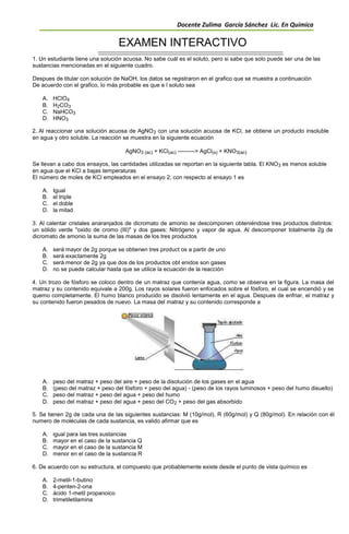 Docente Zulima García Sánchez Lic. En Química
EXAMEN INTERACTIVO
1. Un estudiante tiene una solución acuosa. No sabe cuál es el soluto, pero si sabe que solo puede ser una de las
sustancias mencionadas en el siguiente cuadro.
Despues de titular con solución de NaOH, los datos se registraron en el grafico que se muestra a continuación
De acuerdo con el grafico, lo más probable es que e l soluto sea
A. HClO4
B. H2CO3
C. NaHCO3
D. HNO3
2. Al reaccionar una solución acuosa de AgNO3 con una solución acuosa de KCl, se obtiene un producto insoluble
en agua y otro soluble. La reacción se muestra en la siguiente ecuación
AgNO3 (ac) + KCl(ac) ---------> AgCl(s) + KNO3(ac)
Se llevan a cabo dos ensayos, las cantidades utilizadas se reportan en la siguiente tabla. El KNO3 es menos soluble
en agua que el KCl a bajas temperaturas
El número de moles de KCl empleados en el ensayo 2, con respecto al ensayo 1 es
A. Igual
B. el triple
C. el doble
D. la mitad
3. Al calentar cristales anaranjados de dicromato de amonio se descomponen obteniéndose tres productos distintos:
un sólido verde "oxido de cromo (III)" y dos gases: Nitrógeno y vapor de agua. Al descomponer totalmente 2g de
dicromato de amonio la suma de las masas de los tres productos
A. será mayor de 2g porque se obtienen tres product os a partir de uno
B. será exactamente 2g
C. será menor de 2g ya que dos de los productos obt enidos son gases
D. no se puede calcular hasta que se utilice la ecuación de la reacción
4. Un trozo de fósforo se coloco dentro de un matraz que contenía agua, como se observa en la figura. La masa del
matraz y su contenido equivale a 200g. Los rayos solares fueron enfocados sobre el fósforo, el cual se encendió y se
quemo completamente. El humo blanco producido se disolvió lentamente en el agua. Despues de enfriar, el matraz y
su contenido fueron pesados de nuevo. La masa del matraz y su contenido corresponde a
A. peso del matraz + peso del aire + peso de la disolución de los gases en el agua
B. (peso del matraz + peso del fósforo + peso del agua) - (peso de los rayos luminosos + peso del humo disuelto)
C. peso del matraz + peso del agua + peso del humo
D. peso del matraz + peso del agua + peso del CO2 + peso del gas absorbido
5. Se tienen 2g de cada una de las siguientes sustancias: M (10g/mol), R (60g/mol) y Q (80g/mol). En relación con él
numero de moléculas de cada sustancia, es valido afirmar que es
A. igual para las tres sustancias
B. mayor en el caso de la sustancia Q
C. mayor en el caso de la sustancia M
D. menor en el caso de la sustancia R
6. De acuerdo con su estructura, el compuesto que probablemente existe desde el punto de vista químico es
A. 2-metil-1-butino
B. 4-penten-2-ona
C. ácido 1-metil propanoico
D. trimetiletilamina
 