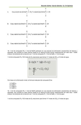 Docente Zulima García Sánchez Lic. En Química
18. 1 mol de compuesto M y 1 mol de NaOH participan en una reacción de eliminación característica de haluros y
alcoholes, que consiste en sacar átomos desde la su stancia M para formar insaturaciones (en este caso 1 doble
enlace); los productos de la reacción son 1 mol de compuesto R, 1 mol de NaBr y 1 mol de agua.
1 mol de compuesto R y 15/2 moles de O2 reaccionan para formar “n” moles de CO 2 y 5 moles de agua.
Con base en la información inicial, la formula molecular del compuesto M es
A. C4BrH10
B. C4BrH11
C. C5BrH10
D. C5BrH11
19. 1 mol de compuesto M y 1 mol de NaOH participan en una reacción de eliminación característica de haluros y
alcoholes, que consiste en sacar átomos desde la su stancia M para formar insaturaciones (en este caso 1 doble
enlace); los productos de la reacción son 1 mol de compuesto R, 1 mol de NaBr y 1 mol de agua.
1 mol de compuesto R y 15/2 moles de O2 reaccionan para formar "n" moles de CO2 y 5 moles de agua.
 