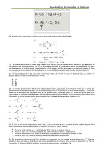 Docente Zulima García Sánchez Lic. En Química
De acuerdo con la información inicial la formula estructural del compuesto R podría ser
20. Las bebidas alcohólicas no deben tener presencia de metanol, ya que este es mucho más toxico que e l etanol. Se
ha estimado que dosis cercanas a los 100 ml de metanol producen la muerte en un adulto promedio de 60 Kg., pero
aun la absorción de volúmenes tan pequeños como 10 ml, pueden producir lesiones graves. La acción nociva se debe
a los productos de su oxidación al metabolizarse: el formal-dehido (metanal) y ácido fórmico (ácido me tanoico)
Un licor adulterado contiene 2% volumen a volumen de metanol, él numero de vasos de 20 ml de licor, que colocan en
peligro la salud del adulto promedio es de mínimo
A. 10
B. 2
C. 25
D. 20
21. Las bebidas alcohólicas no deben tener presencia de metanol, ya que este es mucho más toxico que e l etanol. Se
ha estimado que dosis cercanas a los 100 ml de metanol producen la muerte en un adulto promedio de 60 Kg., pero aun la
absorción de volúmenes tan pequeños como 10 ml, pueden producir lesiones graves. La acción nociva se debe a los
productos de su oxidación al metabolizarse: el formal-dehido (metanal) y ácido fórmico (ácido me tanoico) De acuerdo con la
información los productos más probab les que resultan de la oxidación del metanol en el organismo son
22. A 18ºC y 560mm de Hg el alcohol etílico reacciona con el ácido acético formando acetato de etilo y agua. Para
determinar si esta reacción es reversible en estas condiciones, se puede mezclar
A. 1 mol de ácido acético con 1 mol de agua y deter minar si se obtiene alcohol
B. 1 mol de agua con 1 mol de acetato de etilo y determinar si se obtiene ácido acético
C. 1 mol de alcohol etílico con 1 mol de ácido acét ico y determinar si se obtiene acetato de etilo
D. 1 mol de agua con 1 mol de alcohol y determinar si se obtiene ácido acético
23. De acuerdo con Arrhenius (1887) un ácido es un compuesto que en solución acuosa libera iones H
+
. Además,
estableció que mientras un ácido fuerte se disocia completamente, el ácido débil se disocia parcialmen te. Para la
disociación de un ácido débil se establece la constante de disociación indicada por Ka.
 